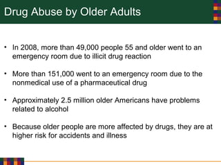 Drug Abuse by Older Adults
• In 2008, more than 49,000 people 55 and older went to an
emergency room due to illicit drug reaction
• More than 151,000 went to an emergency room due to the
nonmedical use of a pharmaceutical drug
• Approximately 2.5 million older Americans have problems
related to alcohol
• Because older people are more affected by drugs, they are at
higher risk for accidents and illness
 
