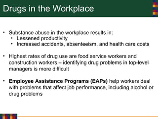 Drugs in the Workplace
• Substance abuse in the workplace results in:
• Lessened productivity
• Increased accidents, absenteeism, and health care costs
• Highest rates of drug use are food service workers and
construction workers – identifying drug problems in top-level
managers is more difficult
• Employee Assistance Programs (EAPs) help workers deal
with problems that affect job performance, including alcohol or
drug problems
 