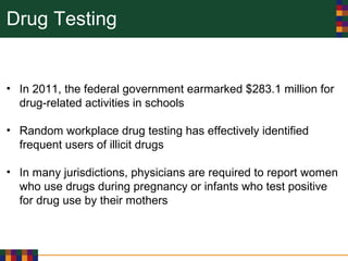 Drug Testing
• In 2011, the federal government earmarked $283.1 million for
drug-related activities in schools
• Random workplace drug testing has effectively identified
frequent users of illicit drugs
• In many jurisdictions, physicians are required to report women
who use drugs during pregnancy or infants who test positive
for drug use by their mothers
 