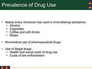 Prevalence of Drug Use
• Nearly every American has used a mind-altering substance:
• Alcohol
• Cigarettes
• Coffee and soft drinks
• Ritalin
• Nonmedical use of pharmaceutical drugs
• Use of illegal drugs:
• Health and social costs of drug use
• Costs of law enforcement
 