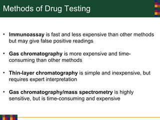Methods of Drug Testing
• Immunoassay is fast and less expensive than other methods
but may give false positive readings
• Gas chromatography is more expensive and time-
consuming than other methods
• Thin-layer chromatography is simple and inexpensive, but
requires expert interpretation
• Gas chromatography/mass spectrometry is highly
sensitive, but is time-consuming and expensive
 