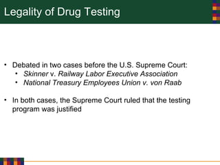 Legality of Drug Testing
• Debated in two cases before the U.S. Supreme Court:
• Skinner v. Railway Labor Executive Association
• National Treasury Employees Union v. von Raab
• In both cases, the Supreme Court ruled that the testing
program was justified
 
