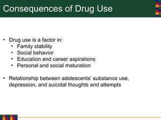 Consequences of Drug Use
• Drug use is a factor in:
• Family stability
• Social behavior
• Education and career aspirations
• Personal and social maturation
• Relationship between adolescents’ substance use,
depression, and suicidal thoughts and attempts
 