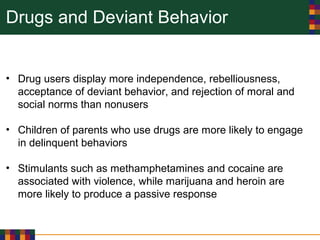 Drugs and Deviant Behavior
• Drug users display more independence, rebelliousness,
acceptance of deviant behavior, and rejection of moral and
social norms than nonusers
• Children of parents who use drugs are more likely to engage
in delinquent behaviors
• Stimulants such as methamphetamines and cocaine are
associated with violence, while marijuana and heroin are
more likely to produce a passive response
 
