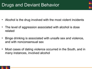 Drugs and Deviant Behavior
• Alcohol is the drug involved with the most violent incidents
• The level of aggression associated with alcohol is dose
related
• Binge drinking is associated with unsafe sex and violence,
and with nonconsensual sex
• Most cases of dating violence occurred in the South, and in
many instances, involved alcohol
 