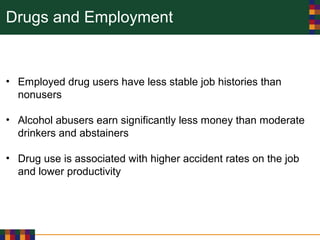 Drugs and Employment
• Employed drug users have less stable job histories than
nonusers
• Alcohol abusers earn significantly less money than moderate
drinkers and abstainers
• Drug use is associated with higher accident rates on the job
and lower productivity
 