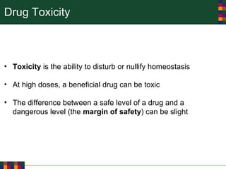 Drug Toxicity
• Toxicity is the ability to disturb or nullify homeostasis
• At high doses, a beneficial drug can be toxic
• The difference between a safe level of a drug and a
dangerous level (the margin of safety) can be slight
 
