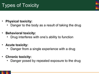 Types of Toxicity
• Physical toxicity:
• Danger to the body as a result of taking the drug
• Behavioral toxicity:
• Drug interferes with one’s ability to function
• Acute toxicity:
• Danger from a single experience with a drug
• Chronic toxicity:
• Danger posed by repeated exposure to the drug
 