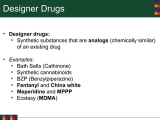 Designer Drugs
• Designer drugs:
• Synthetic substances that are analogs (chemically similar)
of an existing drug
• Examples:
• Bath Salts (Cathinone)
• Synthetic cannabinoids
• BZP (Benzylpiperazine)
• Fentanyl and China white
• Meperidine and MPPP
• Ecstasy (MDMA)
 