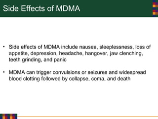 Side Effects of MDMA
• Side effects of MDMA include nausea, sleeplessness, loss of
appetite, depression, headache, hangover, jaw clenching,
teeth grinding, and panic
• MDMA can trigger convulsions or seizures and widespread
blood clotting followed by collapse, coma, and death
 