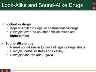 Look-Alike and Sound-Alike Drugs
• Look-alike drugs
• Appear similar to illegal or pharmaceutical drugs
• Example: over-the-counter antihistamines and
biphetamine
• Sound-alike drugs
• Names sound similar to those of legal or illegal drugs
• Example: herbal ecstasy and Ecstasy
• Example: Januvia and Enjuvia
 
