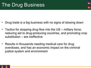 The Drug Business
• Drug trade is a big business with no signs of slowing down
• Tactics for stopping drug flow into the US – military force,
reducing aid to drug-producing countries, and promoting crop
substitution – are ineffective
• Results in thousands needing medical care for drug
overdoses, and has an economic impact on the criminal
justice system and environment
 