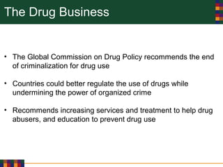 The Drug Business
• The Global Commission on Drug Policy recommends the end
of criminalization for drug use
• Countries could better regulate the use of drugs while
undermining the power of organized crime
• Recommends increasing services and treatment to help drug
abusers, and education to prevent drug use
 