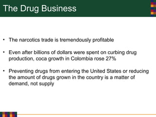 The Drug Business
• The narcotics trade is tremendously profitable
• Even after billions of dollars were spent on curbing drug
production, coca growth in Colombia rose 27%
• Preventing drugs from entering the United States or reducing
the amount of drugs grown in the country is a matter of
demand, not supply
 