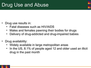 Drug Use and Abuse
• Drug use results in:
• Fatal diseases such as HIV/AIDS
• Males and females pawning their bodies for drugs
• Delivery of drug-addicted and drug-impaired babies
• Drug availability:
• Widely available in large metropolitan areas
• In the US, 8.1% of people aged 12 and older used an illicit
drug in the past month
 