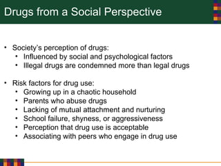Drugs from a Social Perspective
• Society’s perception of drugs:
• Influenced by social and psychological factors
• Illegal drugs are condemned more than legal drugs
• Risk factors for drug use:
• Growing up in a chaotic household
• Parents who abuse drugs
• Lacking of mutual attachment and nurturing
• School failure, shyness, or aggressiveness
• Perception that drug use is acceptable
• Associating with peers who engage in drug use
 