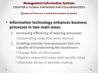 Management Information SystemsManagement Information Systems
CHAPTER 2: GLOBAL E-BUSINESS AND COLLABORATIONCHAPTER 2: GLOBAL E-BUSINESS AND COLLABORATION
• Information technology enhances business
processes in two main ways:
1. Increasing efficiency of existing processes
• Automating steps that were manual
1. Enabling entirely new processes that are
capable of transforming the businesses
• Change flow of information
• Replace sequential steps with parallel steps
• Eliminate delays in decision making
Business Processes and Information Systems
© Prentice Hall 201110
 