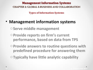 Management Information SystemsManagement Information Systems
CHAPTER 2: GLOBAL E-BUSINESS AND COLLABORATIONCHAPTER 2: GLOBAL E-BUSINESS AND COLLABORATION
• Management information systems
oServe middle management
oProvide reports on firm’s current
performance, based on data from TPS
oProvide answers to routine questions with
predefined procedure for answering them
oTypically have little analytic capability
Types of Information Systems
© Prentice Hall 201117
 