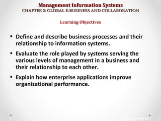Management Information SystemsManagement Information Systems
CHAPTER 2: GLOBAL E-BUSINESS AND COLLABORATIONCHAPTER 2: GLOBAL E-BUSINESS AND COLLABORATION
• Define and describe business processes and their
relationship to information systems.
• Evaluate the role played by systems serving the
various levels of management in a business and
their relationship to each other.
• Explain how enterprise applications improve
organizational performance.
Learning Objectives
© Prentice Hall 20112
 