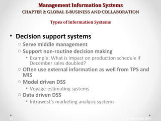 Management Information SystemsManagement Information Systems
CHAPTER 2: GLOBAL E-BUSINESS AND COLLABORATIONCHAPTER 2: GLOBAL E-BUSINESS AND COLLABORATION
• Decision support systems
o Serve middle management
o Support non-routine decision making
• Example: What is impact on production schedule if
December sales doubled?
o Often use external information as well from TPS and
MIS
o Model driven DSS
• Voyage-estimating systems
o Data driven DSS
• Intrawest’s marketing analysis systems
Types of Information Systems
© Prentice Hall 201121
 