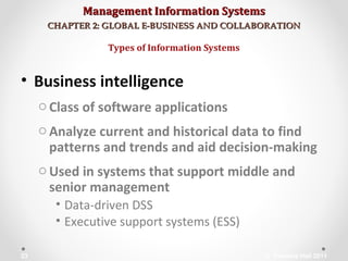 Management Information SystemsManagement Information Systems
CHAPTER 2: GLOBAL E-BUSINESS AND COLLABORATIONCHAPTER 2: GLOBAL E-BUSINESS AND COLLABORATION
• Business intelligence
oClass of software applications
oAnalyze current and historical data to find
patterns and trends and aid decision-making
oUsed in systems that support middle and
senior management
• Data-driven DSS
• Executive support systems (ESS)
Types of Information Systems
© Prentice Hall 201123
 