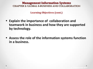 Management Information SystemsManagement Information Systems
CHAPTER 2: GLOBAL E-BUSINESS AND COLLABORATIONCHAPTER 2: GLOBAL E-BUSINESS AND COLLABORATION
• Explain the importance of collaboration and
teamwork in business and how they are supported
by technology.
• Assess the role of the information systems function
in a business.
Learning Objectives (cont.)
© Prentice Hall 20113
 
