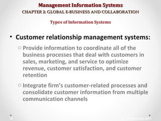 Management Information SystemsManagement Information Systems
CHAPTER 2: GLOBAL E-BUSINESS AND COLLABORATIONCHAPTER 2: GLOBAL E-BUSINESS AND COLLABORATION
• Customer relationship management systems:
o Provide information to coordinate all of the
business processes that deal with customers in
sales, marketing, and service to optimize
revenue, customer satisfaction, and customer
retention
o Integrate firm’s customer-related processes and
consolidate customer information from multiple
communication channels
Types of Information Systems
© Prentice Hall 201130
 