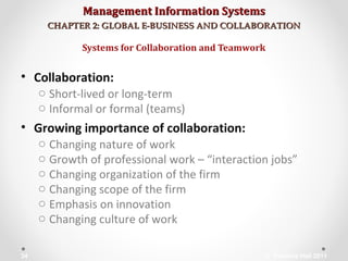 Management Information SystemsManagement Information Systems
CHAPTER 2: GLOBAL E-BUSINESS AND COLLABORATIONCHAPTER 2: GLOBAL E-BUSINESS AND COLLABORATION
• Collaboration:
o Short-lived or long-term
o Informal or formal (teams)
• Growing importance of collaboration:
o Changing nature of work
o Growth of professional work – “interaction jobs”
o Changing organization of the firm
o Changing scope of the firm
o Emphasis on innovation
o Changing culture of work
Systems for Collaboration and Teamwork
© Prentice Hall 201134
 