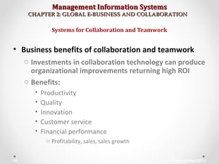 Management Information SystemsManagement Information Systems
CHAPTER 2: GLOBAL E-BUSINESS AND COLLABORATIONCHAPTER 2: GLOBAL E-BUSINESS AND COLLABORATION
• Business benefits of collaboration and teamwork
o Investments in collaboration technology can produce
organizational improvements returning high ROI
o Benefits:
• Productivity
• Quality
• Innovation
• Customer service
• Financial performance
o Profitability, sales, sales growth
Systems for Collaboration and Teamwork
© Prentice Hall 201135
 