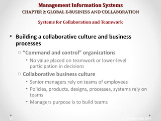 Management Information SystemsManagement Information Systems
CHAPTER 2: GLOBAL E-BUSINESS AND COLLABORATIONCHAPTER 2: GLOBAL E-BUSINESS AND COLLABORATION
• Building a collaborative culture and business
processes
o “Command and control” organizations
• No value placed on teamwork or lower-level
participation in decisions
o Collaborative business culture
• Senior managers rely on teams of employees
• Policies, products, designs, processes, systems rely on
teams
• Managers purpose is to build teams
Systems for Collaboration and Teamwork
© Prentice Hall 201137
 