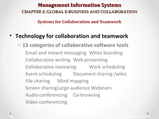 Management Information SystemsManagement Information Systems
CHAPTER 2: GLOBAL E-BUSINESS AND COLLABORATIONCHAPTER 2: GLOBAL E-BUSINESS AND COLLABORATION
• Technology for collaboration and teamwork
o 15 categories of collaborative software tools
Email and instant messaging White boarding
Collaborative writing Web presenting
Collaborative reviewing Work scheduling
Event scheduling Document sharing /wikis
File sharing Mind mapping
Screen sharingLarge audience Webinars
Audio conferencing Co-browsing
Video conferencing
Systems for Collaboration and Teamwork
© Prentice Hall 201138
 