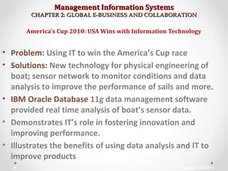 Management Information SystemsManagement Information Systems
CHAPTER 2: GLOBAL E-BUSINESS AND COLLABORATIONCHAPTER 2: GLOBAL E-BUSINESS AND COLLABORATION
• Problem: Using IT to win the America’s Cup race
• Solutions: New technology for physical engineering of
boat; sensor network to monitor conditions and data
analysis to improve the performance of sails and more.
• IBM Oracle Database 11g data management software
provided real time analysis of boat’s sensor data.
• Demonstrates IT’s role in fostering innovation and
improving performance.
• Illustrates the benefits of using data analysis and IT to
improve products
America’s Cup 2010: USA Wins with Information Technology
© Prentice Hall 20114
 