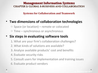 Management Information SystemsManagement Information Systems
CHAPTER 2: GLOBAL E-BUSINESS AND COLLABORATIONCHAPTER 2: GLOBAL E-BUSINESS AND COLLABORATION
• Two dimensions of collaboration technologies
o Space (or location) – remote or colocated
o Time – synchronous or asynchronous
• Six steps in evaluating software tools
1. What are your firm’s collaboration challenges?
2. What kinds of solutions are available?
3. Analyze available products’ cost and benefits
4. Evaluate security risks
5. Consult users for implementation and training issues
6. Evaluate product vendors
Systems for Collaboration and Teamwork
© Prentice Hall 201141
 
