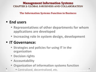 Management Information SystemsManagement Information Systems
CHAPTER 2: GLOBAL E-BUSINESS AND COLLABORATIONCHAPTER 2: GLOBAL E-BUSINESS AND COLLABORATION
• End users
• Representatives of other departments for whom
applications are developed
• Increasing role in system design, development
• IT Governance:
• Strategies and policies for using IT in the
organization
• Decision rights
• Accountability
• Organization of information systems function
• Centralized, decentralized, etc.
The Information Systems Function in Business
© Prentice Hall 201144
 