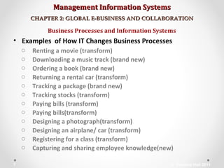 Management Information SystemsManagement Information Systems
CHAPTER 2: GLOBAL E-BUSINESS AND COLLABORATIONCHAPTER 2: GLOBAL E-BUSINESS AND COLLABORATION
• Examples of How IT Changes Business Processes
o Renting a movie (transform)
o Downloading a music track (brand new)
o Ordering a book (brand new)
o Returning a rental car (transform)
o Tracking a package (brand new)
o Tracking stocks (transform)
o Paying bills (transform)
o Paying bills(transform)
o Designing a photograph(transform)
o Designing an airplane/ car (transform)
o Registering for a class (transform)
o Capturing and sharing employee knowledge(new)
Business Processes and Information Systems
© Prentice Hall 20117
 