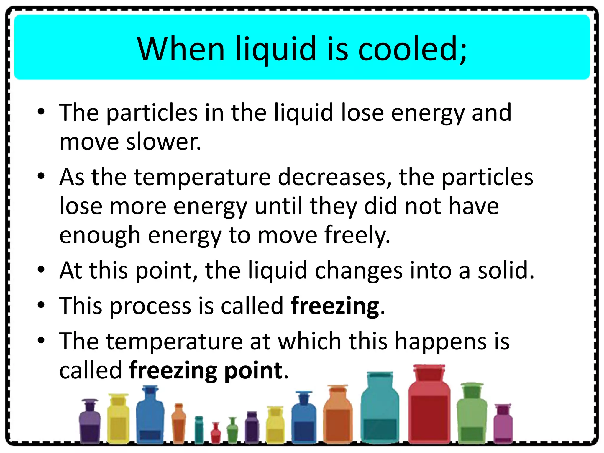 When liquid is cooled;
• The particles in the liquid lose energy and
move slower.
• As the temperature decreases, the particles
lose more energy until they did not have
enough energy to move freely.
• At this point, the liquid changes into a solid.
• This process is called freezing.
• The temperature at which this happens is
called freezing point.
 