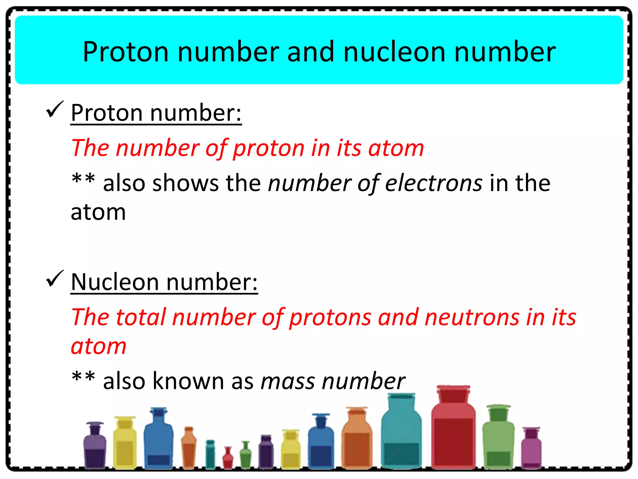 Proton number and nucleon number
 Proton number:
The number of proton in its atom
** also shows the number of electrons in the
atom
 Nucleon number:
The total number of protons and neutrons in its
atom
** also known as mass number
 