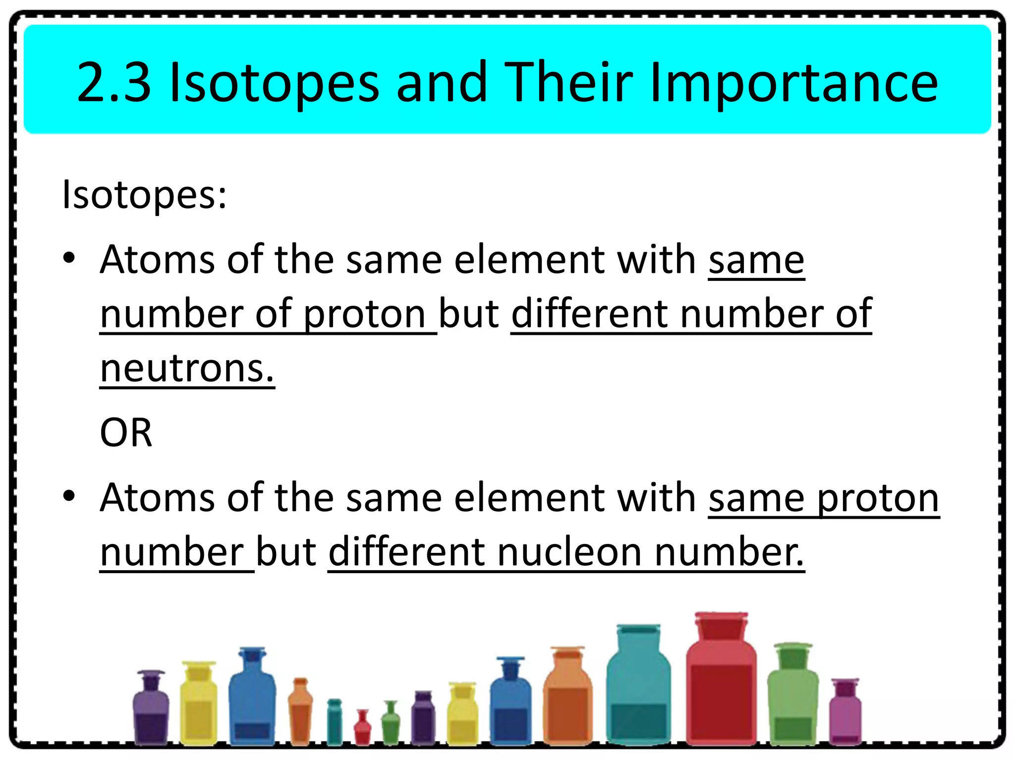 2.3 Isotopes and Their Importance
Isotopes:
• Atoms of the same element with same
number of proton but different number of
neutrons.
OR
• Atoms of the same element with same proton
number but different nucleon number.
 