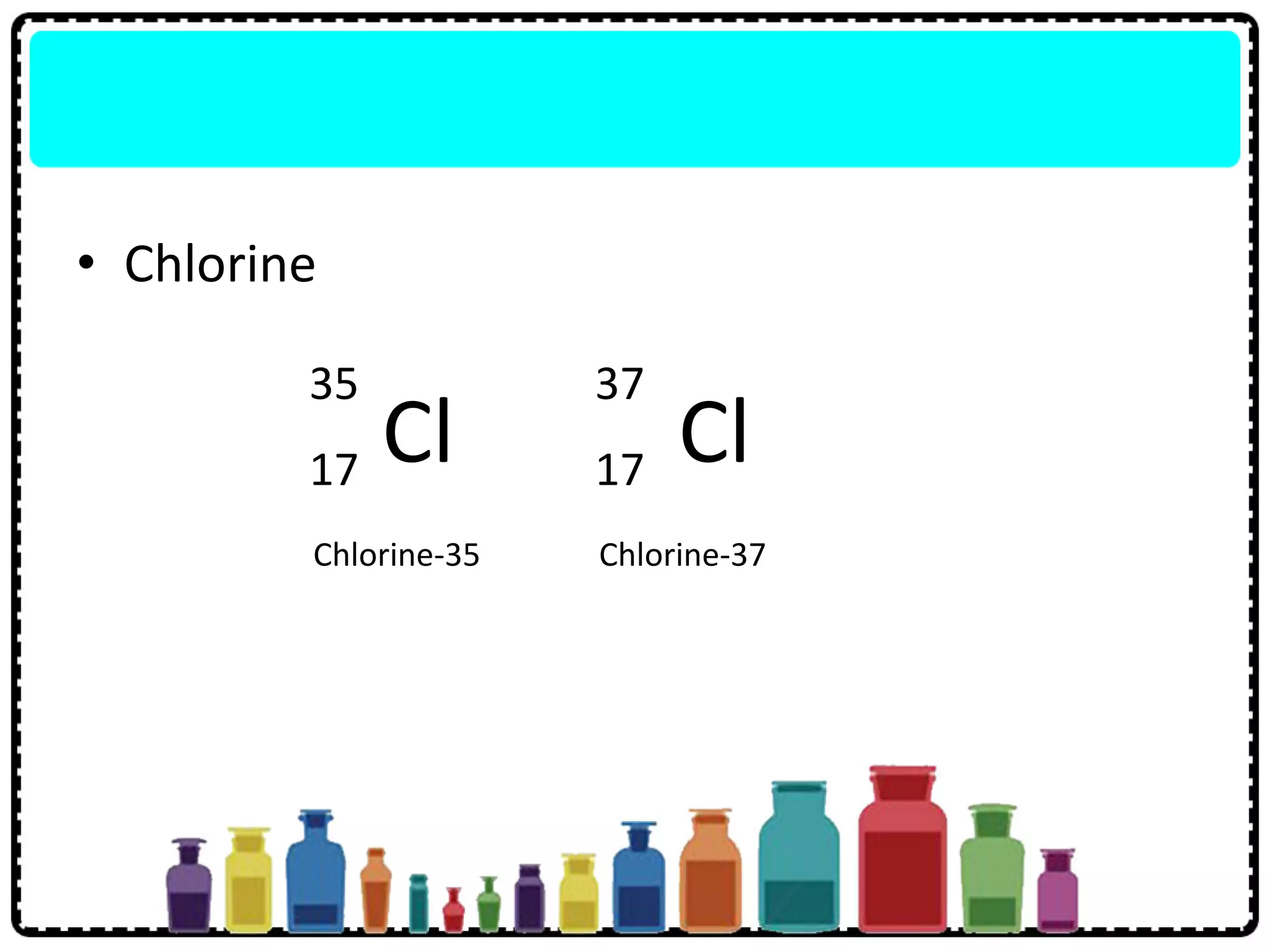 • Chlorine
Cl
35
17 Cl
37
17
Chlorine-35 Chlorine-37
 