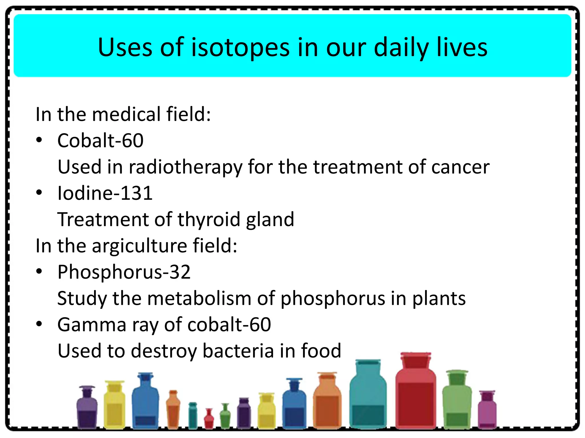 Uses of isotopes in our daily lives
In the medical field:
• Cobalt-60
Used in radiotherapy for the treatment of cancer
• Iodine-131
Treatment of thyroid gland
In the argiculture field:
• Phosphorus-32
Study the metabolism of phosphorus in plants
• Gamma ray of cobalt-60
Used to destroy bacteria in food
 
