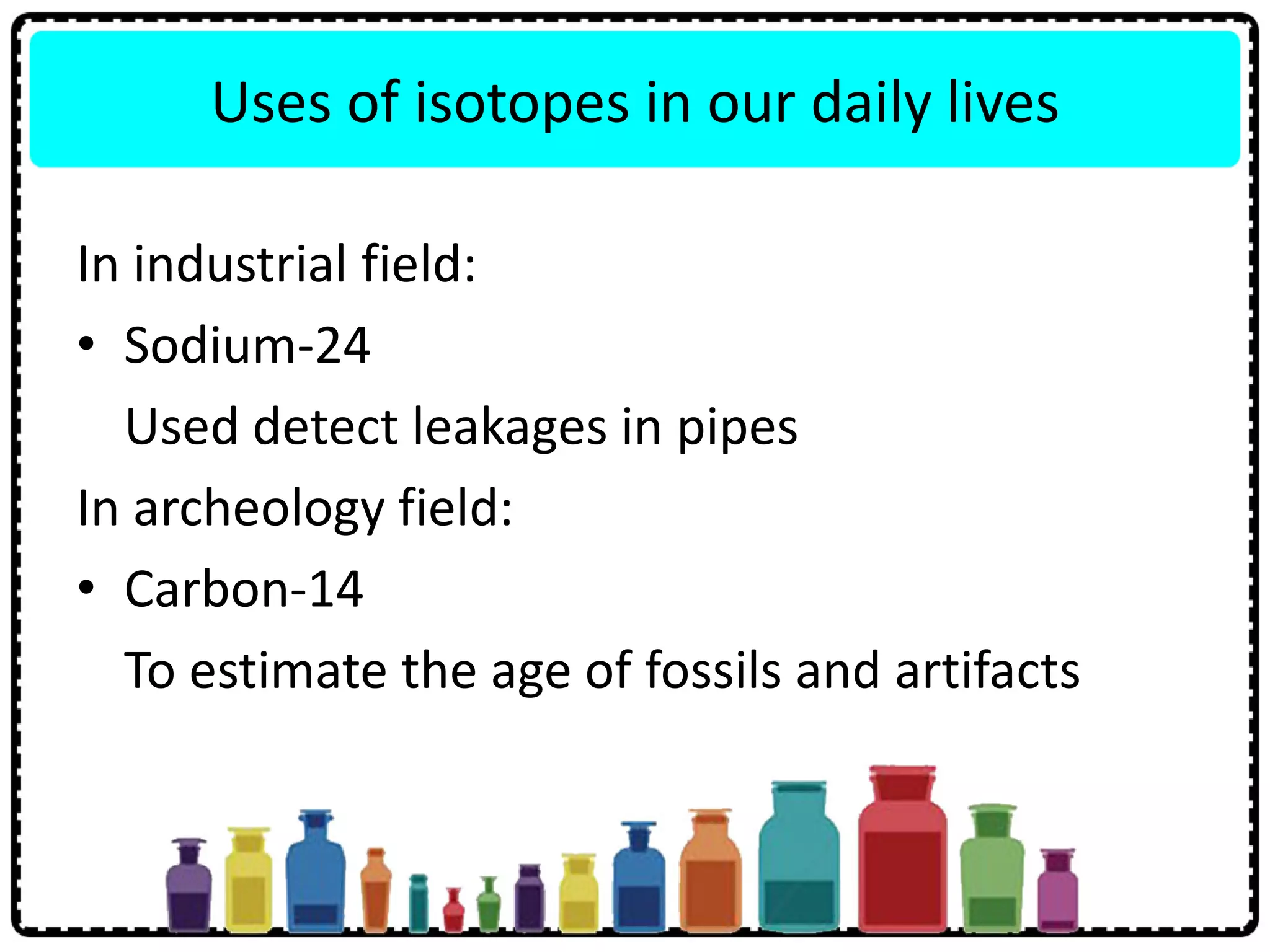 Uses of isotopes in our daily lives
In industrial field:
• Sodium-24
Used detect leakages in pipes
In archeology field:
• Carbon-14
To estimate the age of fossils and artifacts
 