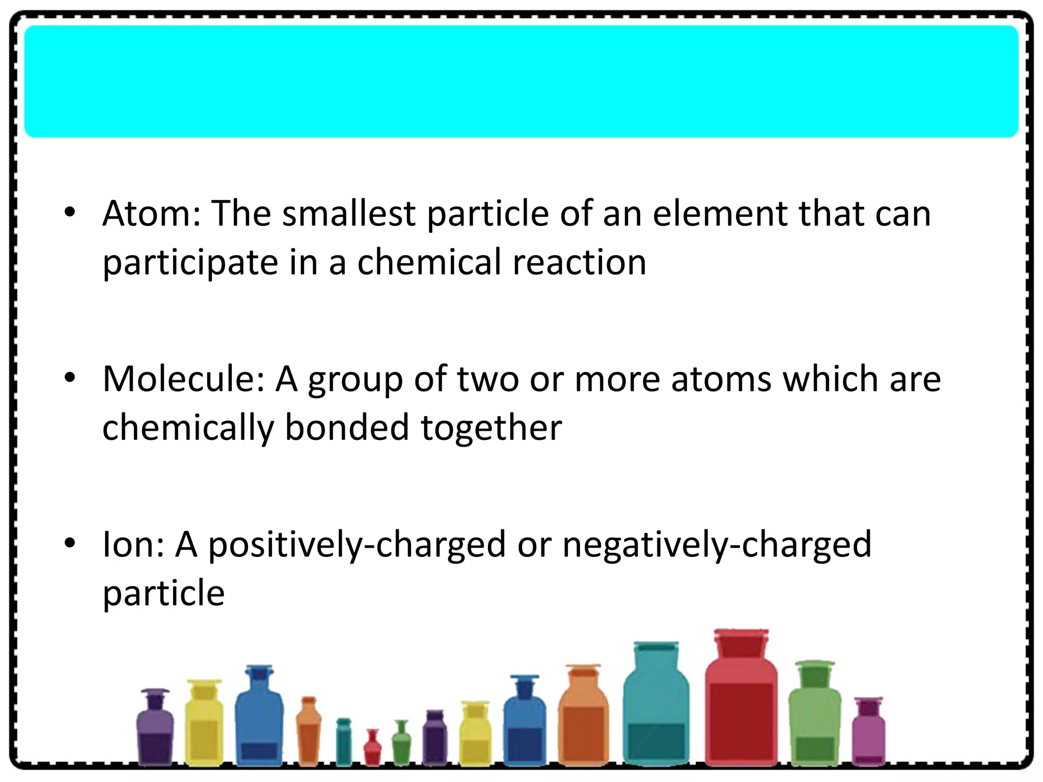 • Atom: The smallest particle of an element that can
participate in a chemical reaction
• Molecule: A group of two or more atoms which are
chemically bonded together
• Ion: A positively-charged or negatively-charged
particle
 