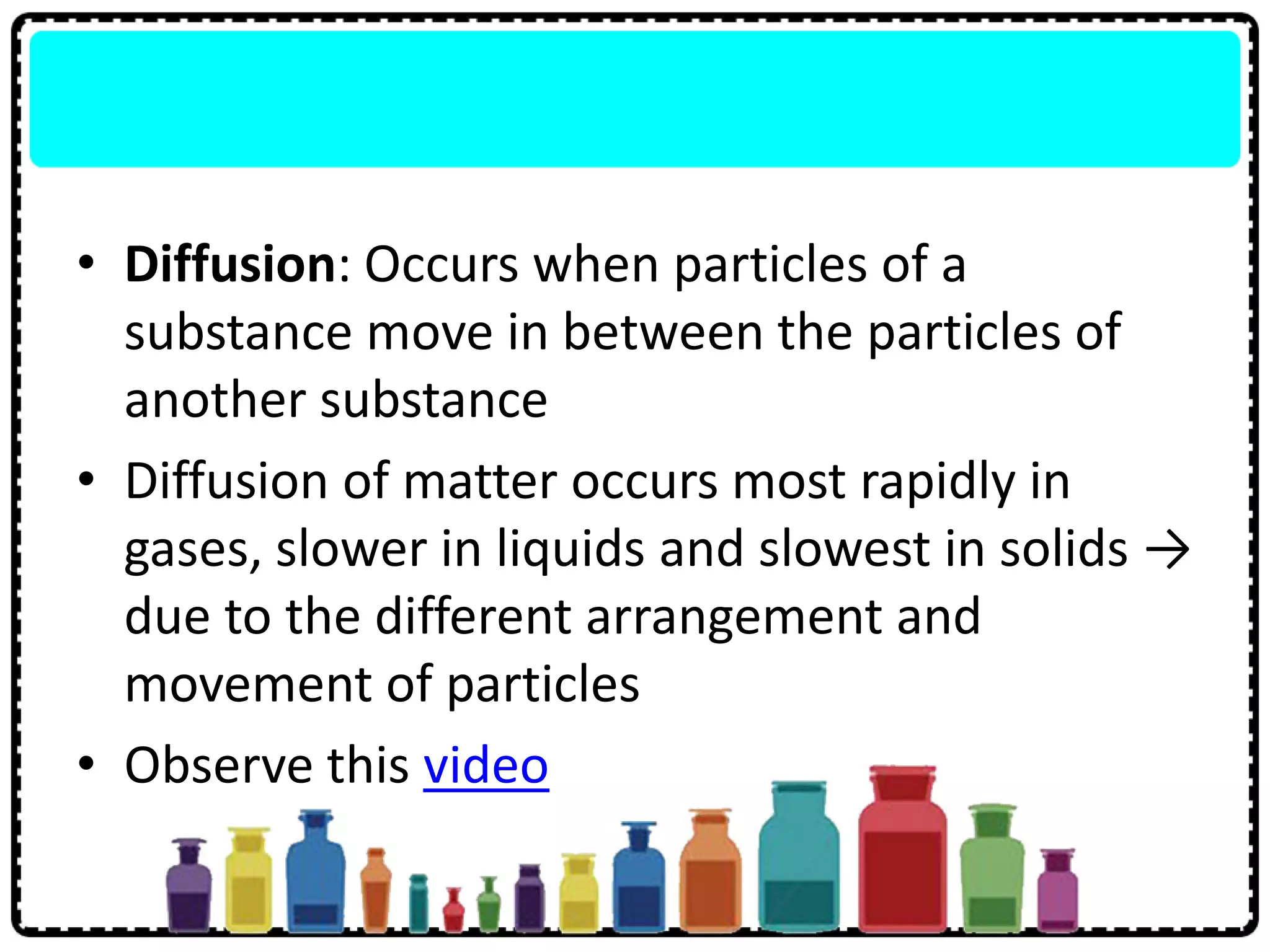• Diffusion: Occurs when particles of a
substance move in between the particles of
another substance
• Diffusion of matter occurs most rapidly in
gases, slower in liquids and slowest in solids →
due to the different arrangement and
movement of particles
• Observe this video
 