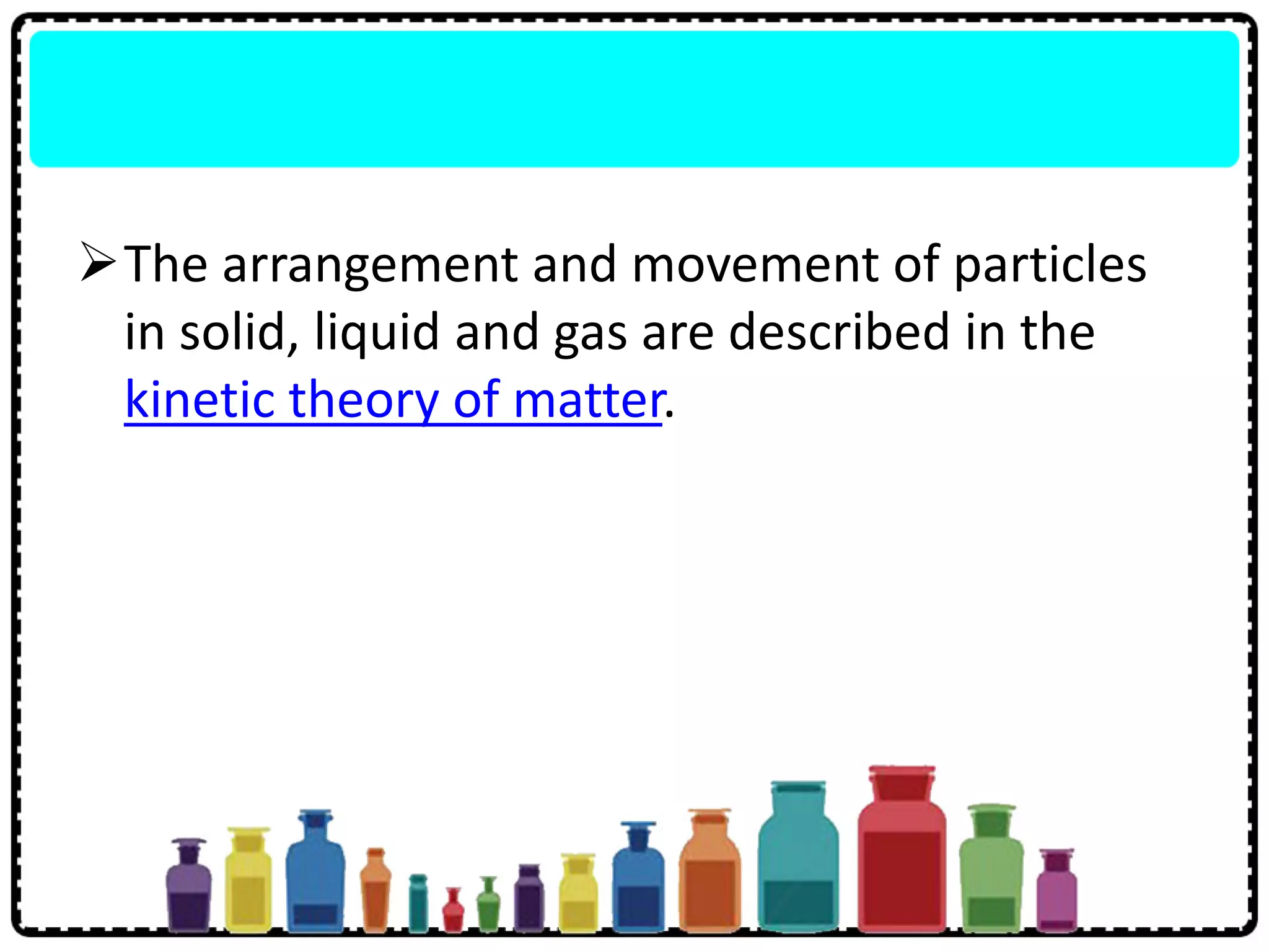 The arrangement and movement of particles
in solid, liquid and gas are described in the
kinetic theory of matter.
 