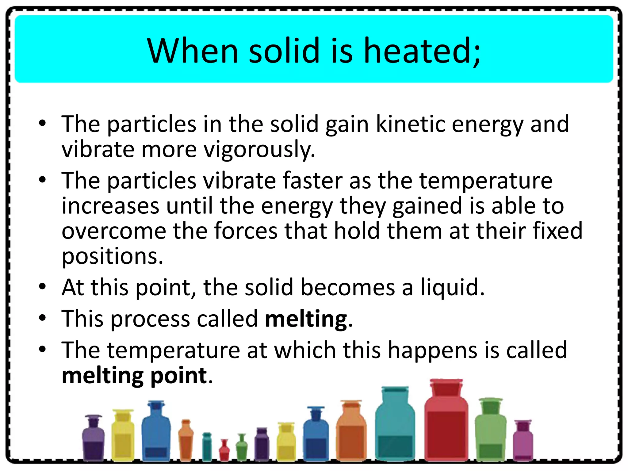 When solid is heated;
• The particles in the solid gain kinetic energy and
vibrate more vigorously.
• The particles vibrate faster as the temperature
increases until the energy they gained is able to
overcome the forces that hold them at their fixed
positions.
• At this point, the solid becomes a liquid.
• This process called melting.
• The temperature at which this happens is called
melting point.
 