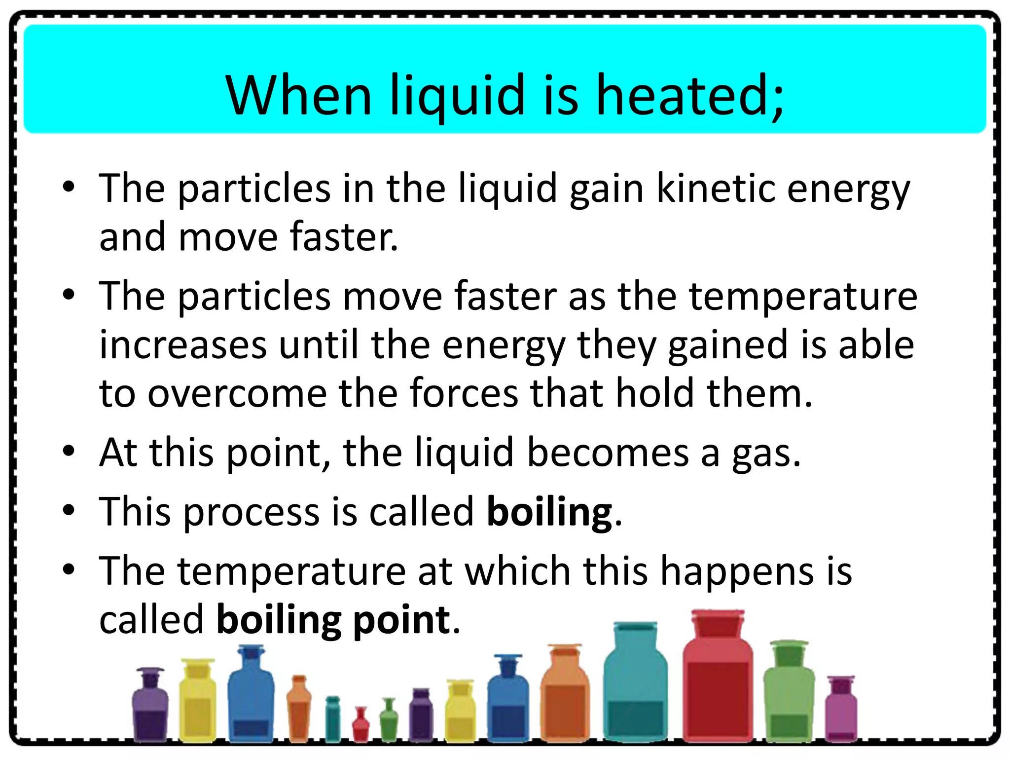 When liquid is heated;
• The particles in the liquid gain kinetic energy
and move faster.
• The particles move faster as the temperature
increases until the energy they gained is able
to overcome the forces that hold them.
• At this point, the liquid becomes a gas.
• This process is called boiling.
• The temperature at which this happens is
called boiling point.
 