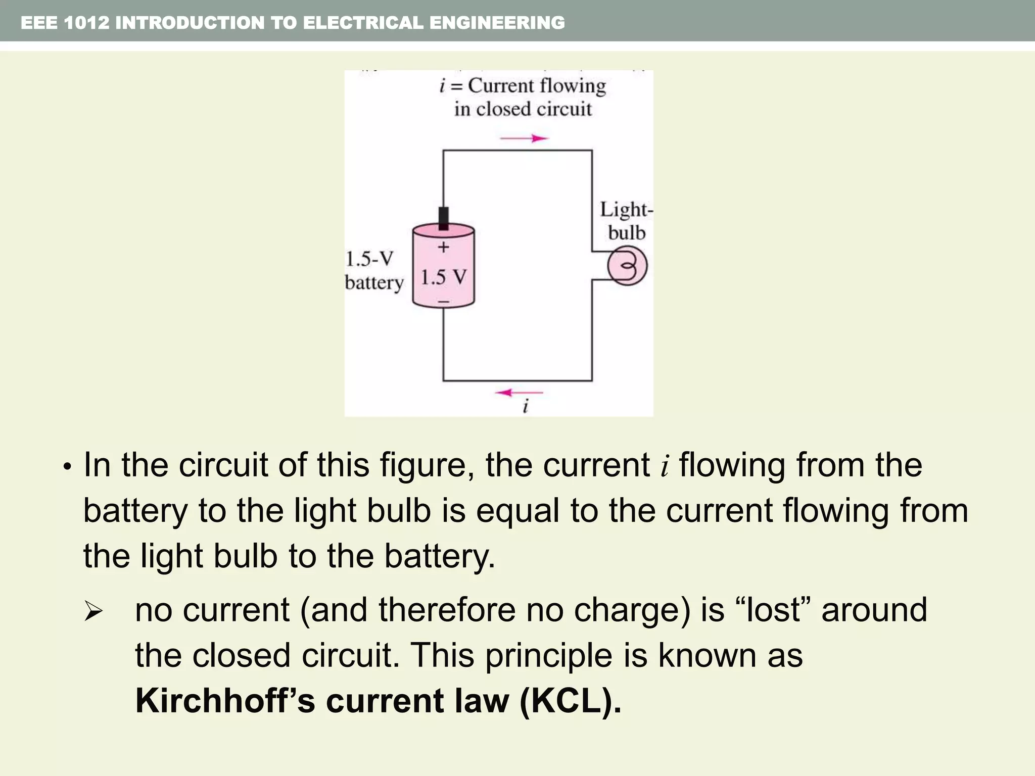 • In the circuit of this figure, the current i flowing from the
battery to the light bulb is equal to the current flowing from
the light bulb to the battery.
 no current (and therefore no charge) is “lost” around
the closed circuit. This principle is known as
Kirchhoff’s current law (KCL).
EEE 1012 INTRODUCTION TO ELECTRICAL ENGINEERING
 