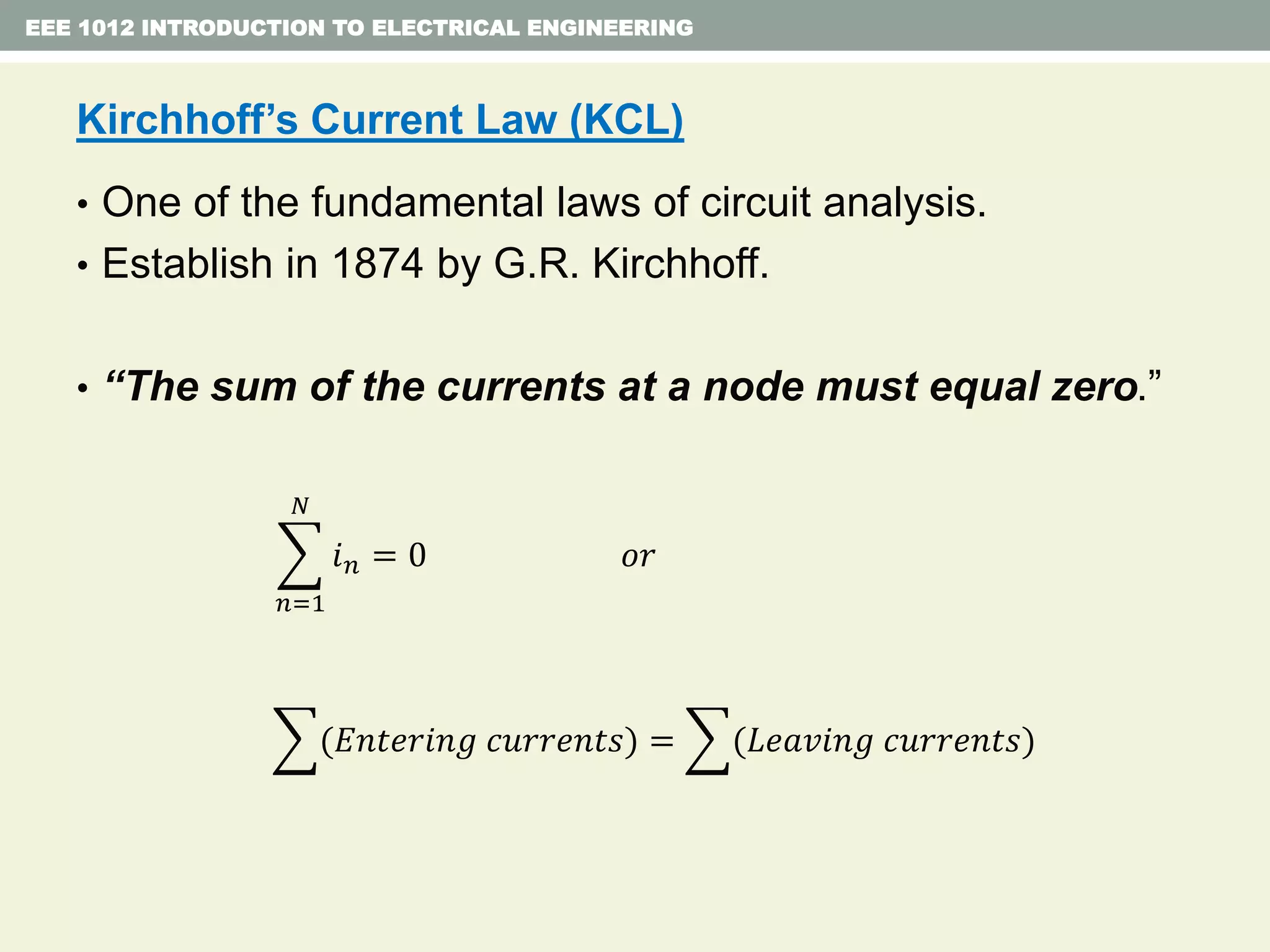 EEE 1012 INTRODUCTION TO ELECTRICAL ENGINEERING
Kirchhoff’s Current Law (KCL)
• One of the fundamental laws of circuit analysis.
• Establish in 1874 by G.R. Kirchhoff.
• “The sum of the currents at a node must equal zero.”
𝑛=1
𝑁
𝑖 𝑛 = 0 𝑜𝑟
(𝐸𝑛𝑡𝑒𝑟𝑖𝑛𝑔 𝑐𝑢𝑟𝑟𝑒𝑛𝑡𝑠) = (𝐿𝑒𝑎𝑣𝑖𝑛𝑔 𝑐𝑢𝑟𝑟𝑒𝑛𝑡𝑠)
 