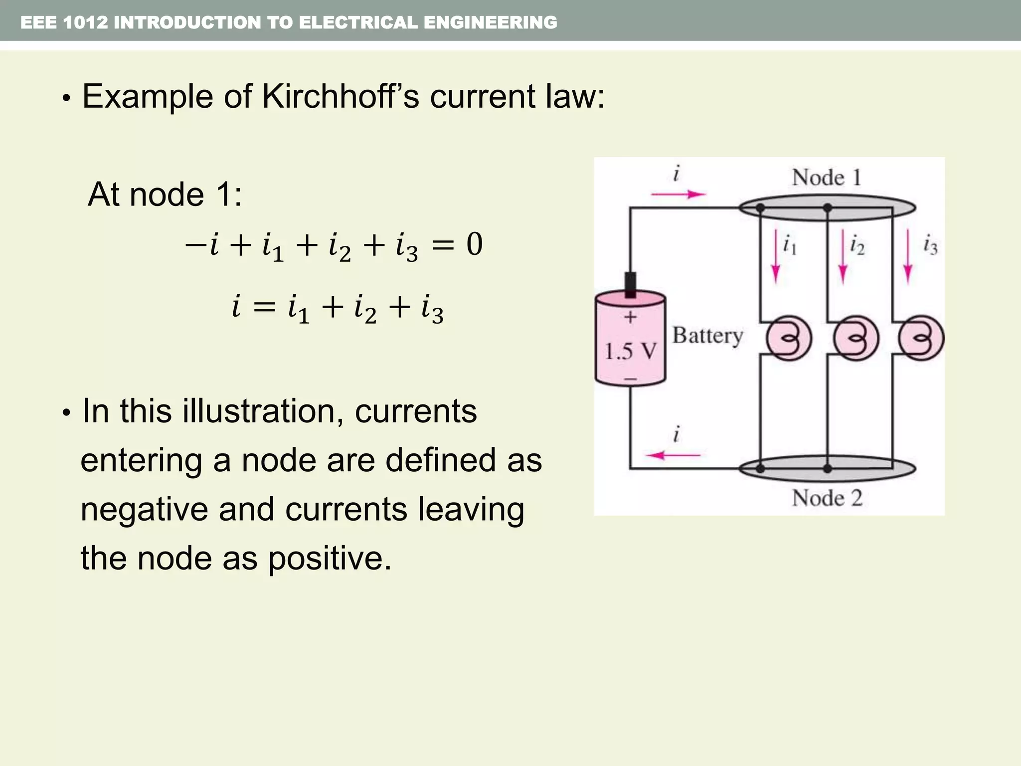 EEE 1012 INTRODUCTION TO ELECTRICAL ENGINEERING
• Example of Kirchhoff’s current law:
At node 1:
−𝑖 + 𝑖1 + 𝑖2 + 𝑖3 = 0
𝑖 = 𝑖1 + 𝑖2 + 𝑖3
• In this illustration, currents
entering a node are defined as
negative and currents leaving
the node as positive.
 