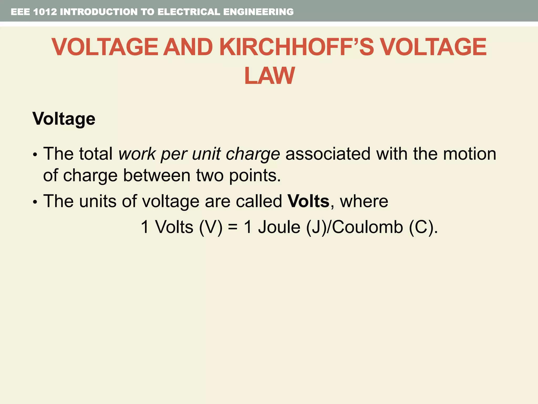 Voltage
• The total work per unit charge associated with the motion
of charge between two points.
• The units of voltage are called Volts, where
1 Volts (V) = 1 Joule (J)/Coulomb (C).
EEE 1012 INTRODUCTION TO ELECTRICAL ENGINEERING
VOLTAGE AND KIRCHHOFF’S VOLTAGE
LAW
 